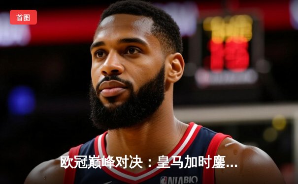 欧冠巅峰对决：皇马加时鏖战3-2力克拜仁，维尼修斯梅开二度封神