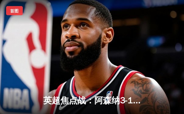 英超焦点战：阿森纳3-1逆转曼联，萨卡传射建功哈弗茨锁定胜局