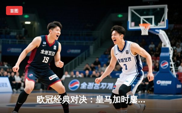 欧冠经典对决：皇马加时鏖战3-2逆转拜仁 维尼修斯双响导演伯纳乌奇迹