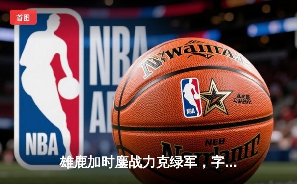 雄鹿加时鏖战力克绿军，字母哥狂砍44+14主宰攻防