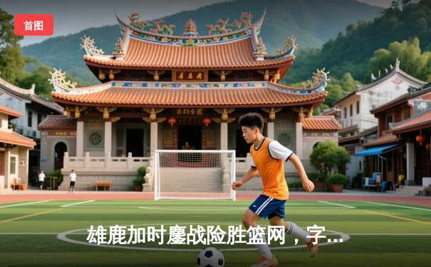 雄鹿加时鏖战险胜篮网，字母哥44分准三双主宰关键时刻