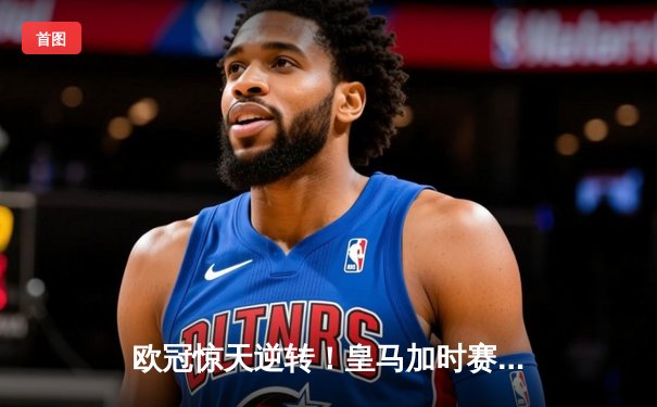 欧冠惊天逆转！皇马加时赛3-2绝杀拜仁，维尼修斯传射建功